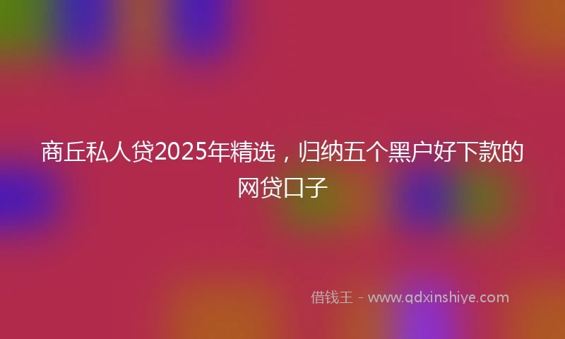 商丘私人贷2025年精选,归纳五个黑户好下款的网贷口子