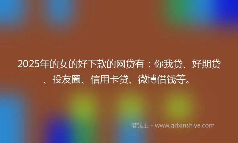 2025年的女的好下款的网贷有：你我贷、好期贷、投友圈、信用卡贷、微博借钱等。