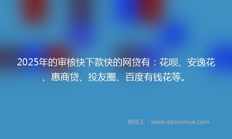 2025年的审核快下款快的网贷有：花呗、安逸花、惠商贷、投友圈、百度有钱花等。