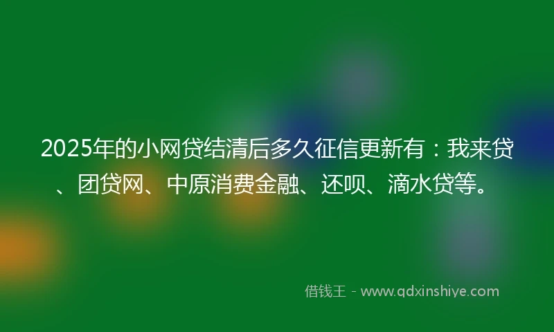 2025年的小网贷结清后多久征信更新有：我来贷、团贷网、中原消费金融、还呗、滴水贷等。