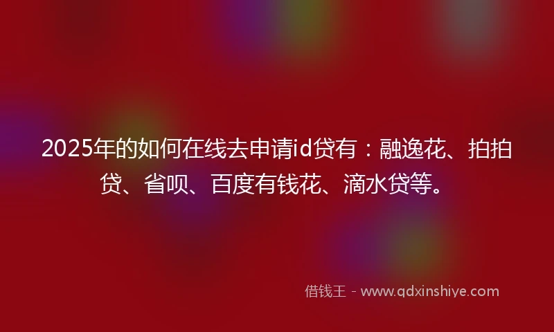 2025年的如何在线去申请id贷有：融逸花、拍拍贷、省呗、百度有钱花、滴水贷等。