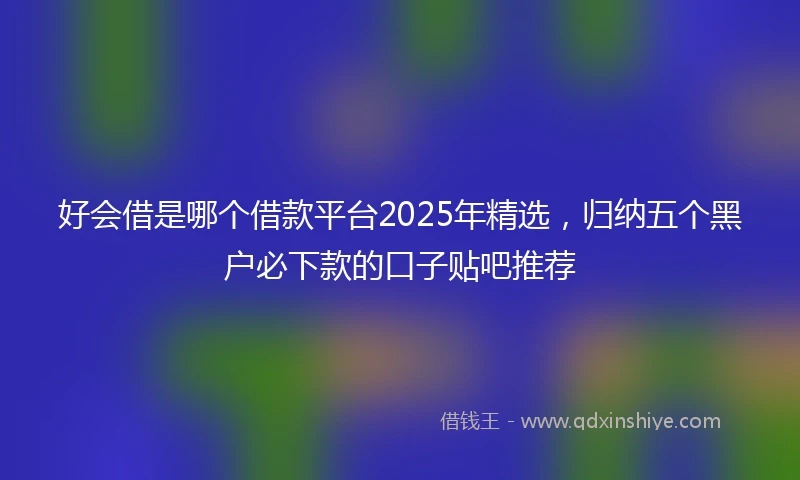 好会借是哪个借款平台2025年精选，归纳五个黑户必下款的口子贴吧推荐