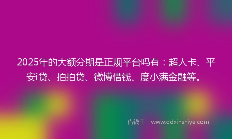 2025年的大额分期是正规平台吗有：超人卡、平安i贷、拍拍贷、微博借钱、度小满金融等。