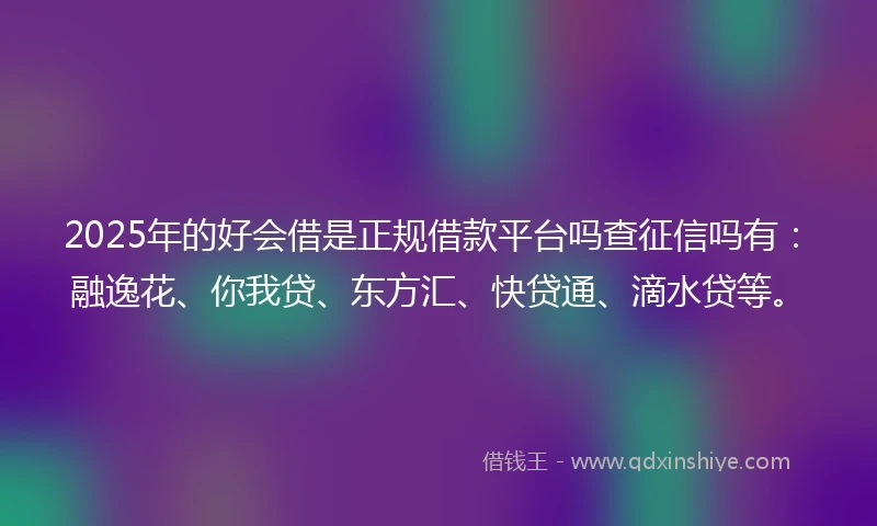 2025年的好会借是正规借款平台吗查征信吗有：融逸花、你我贷、东方汇、快贷通、滴水贷等。