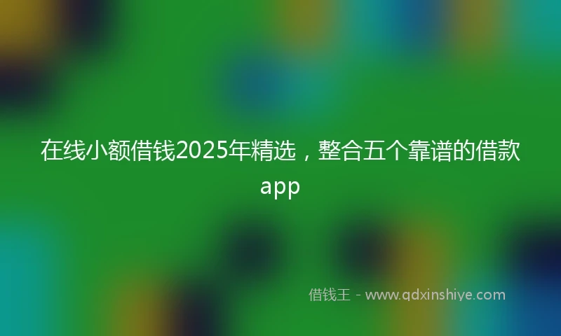 在线小额借钱2025年精选，整合五个靠谱的借款app