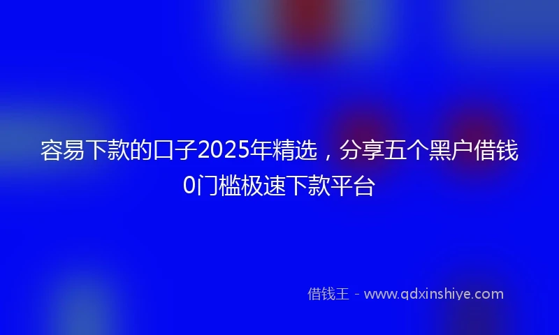 容易下款的口子2025年精选，分享五个黑户借钱0门槛极速下款平台