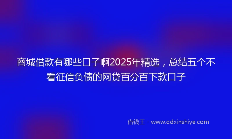 商城借款有哪些口子啊2025年精选,总结五个不看征信负债的网贷百分百下款口子