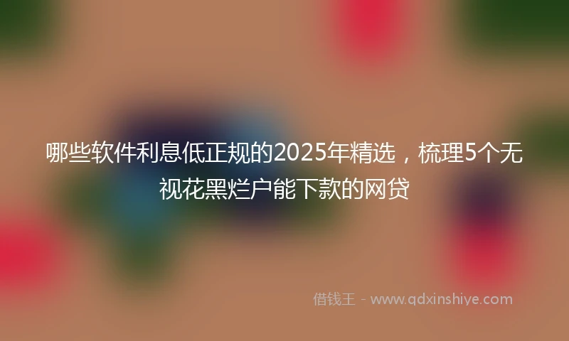 哪些软件利息低正规的2025年精选，梳理5个无视花黑烂户能下款的网贷