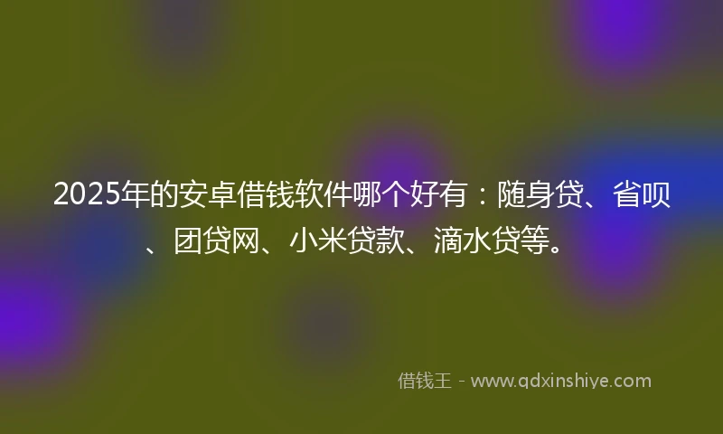 2025年的安卓借钱软件哪个好有：随身贷、省呗、团贷网、小米贷款、滴水贷等。