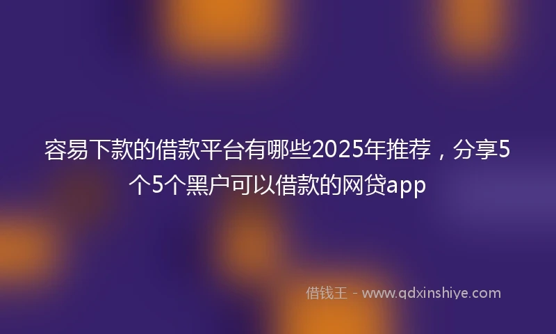 容易下款的借款平台有哪些2025年推荐，分享5个5个黑户可以借款的网贷app