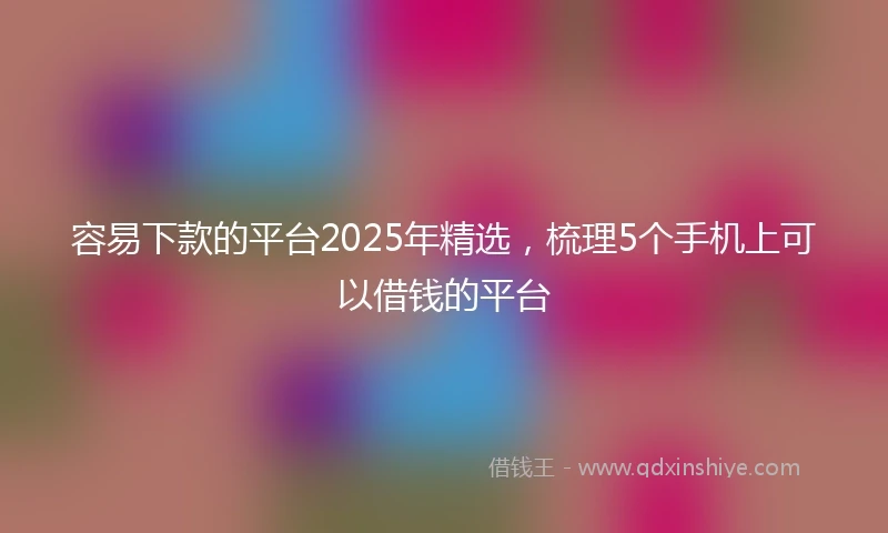 容易下款的平台2025年精选，梳理5个手机上可以借钱的平台