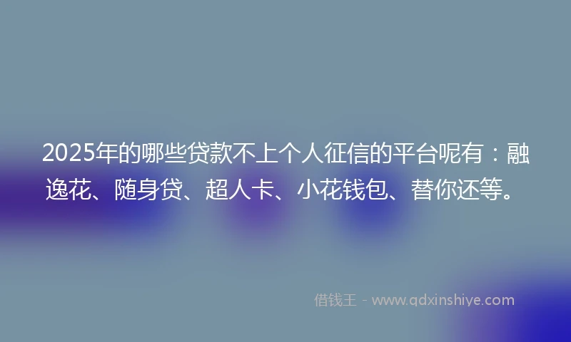 2025年的哪些贷款不上个人征信的平台呢有：融逸花、随身贷、超人卡、小花钱包、替你还等。
