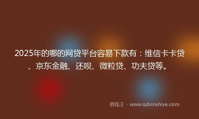 2025年的哪的网贷平台容易下款有：维信卡卡贷、京东金融、还呗、微粒贷、功夫贷等。