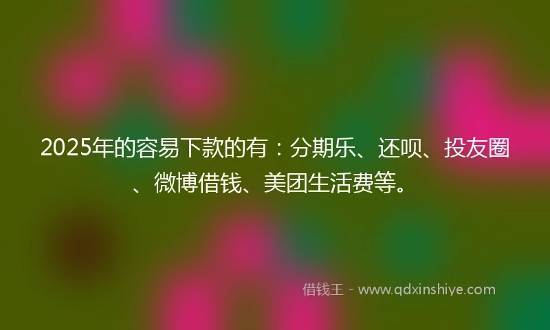 2025年的容易下款的有：分期乐、还呗、投友圈、微博借钱、美团生活费等。