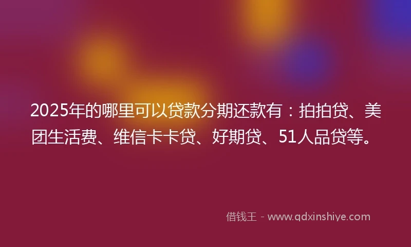 2025年的哪里可以贷款分期还款有:拍拍贷、美团生活费、维信卡卡贷、好期贷、51人品贷等。
