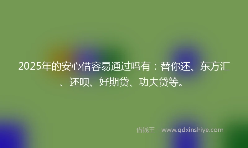 2025年的安心借容易通过吗有：替你还、东方汇、还呗、好期贷、功夫贷等。