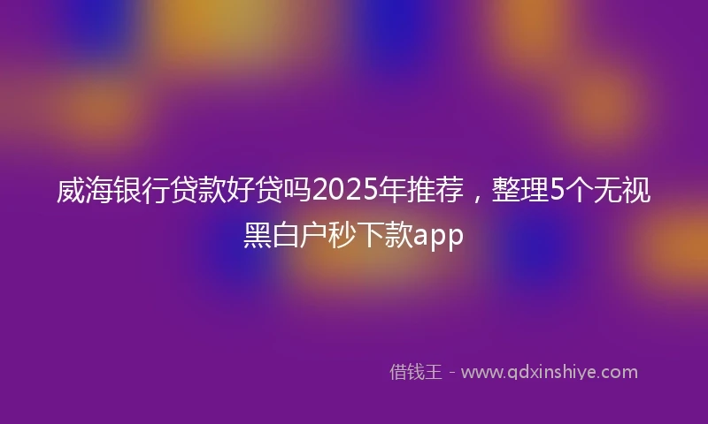 威海银行贷款好贷吗2025年推荐，整理5个无视黑白户秒下款app