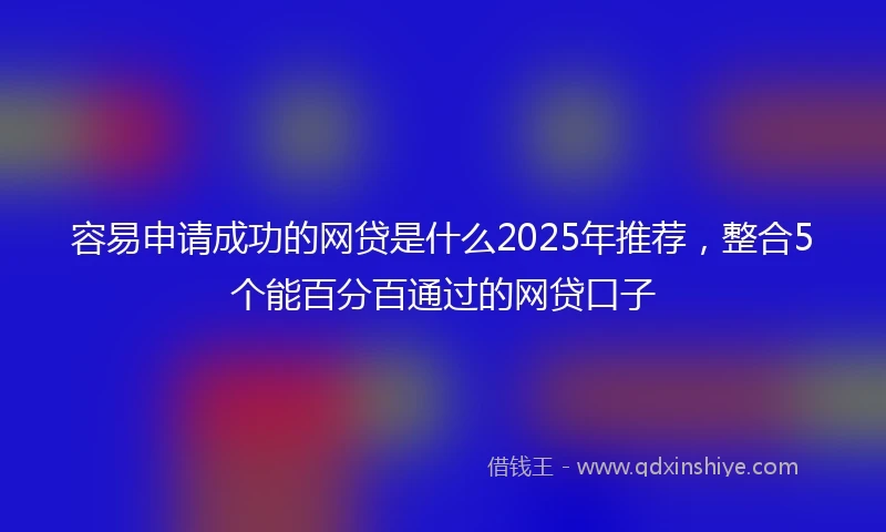 容易申请成功的网贷是什么2025年推荐，整合5个能百分百通过的网贷口子