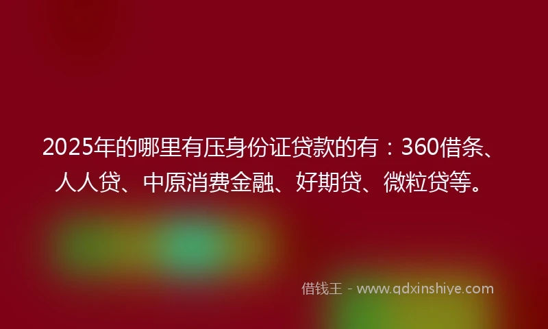 2025年的哪里有压身份证贷款的有：360借条、人人贷、中原消费金融、好期贷、微粒贷等。