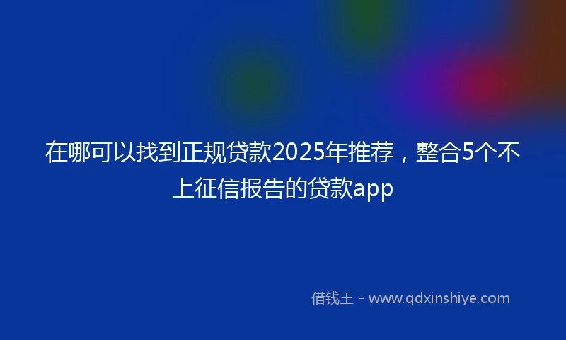 在哪可以找到正规贷款2025年推荐，整合5个不上征信报告的贷款app