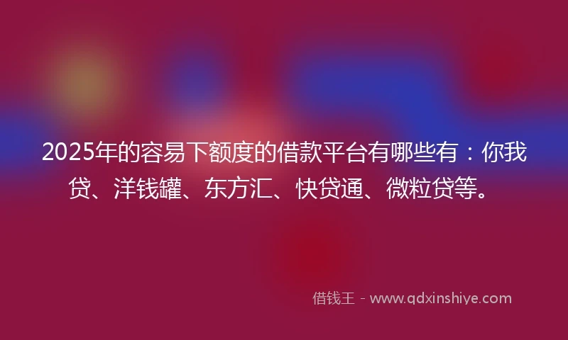 2025年的容易下额度的借款平台有哪些有：你我贷、洋钱罐、东方汇、快贷通、微粒贷等。