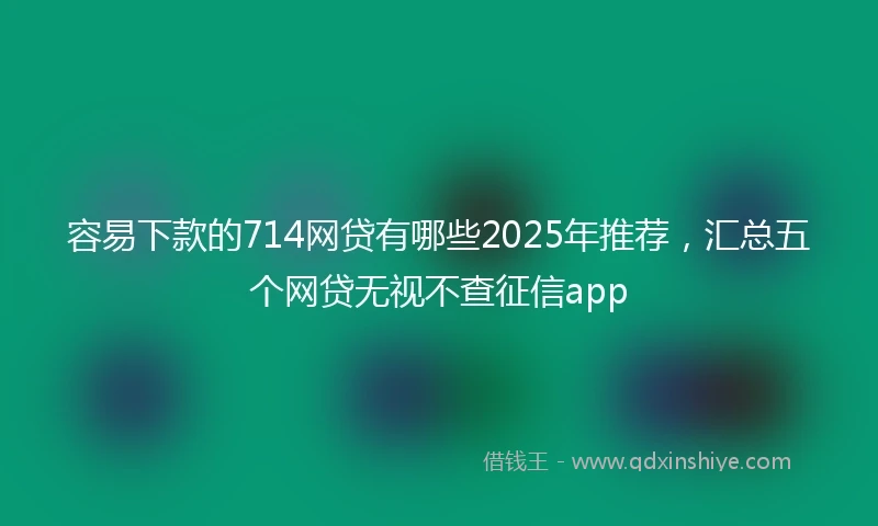 容易下款的714网贷有哪些2025年推荐，汇总五个网贷无视不查征信app