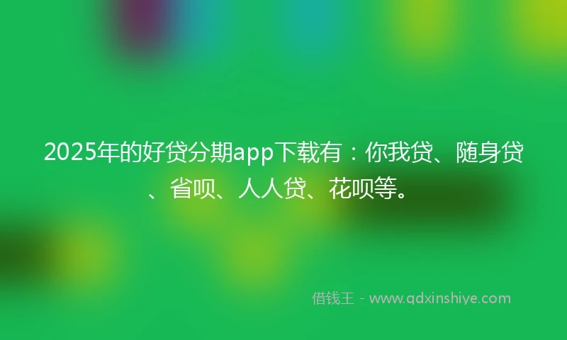 2025年的好贷分期app下载有：你我贷、随身贷、省呗、人人贷、花呗等。