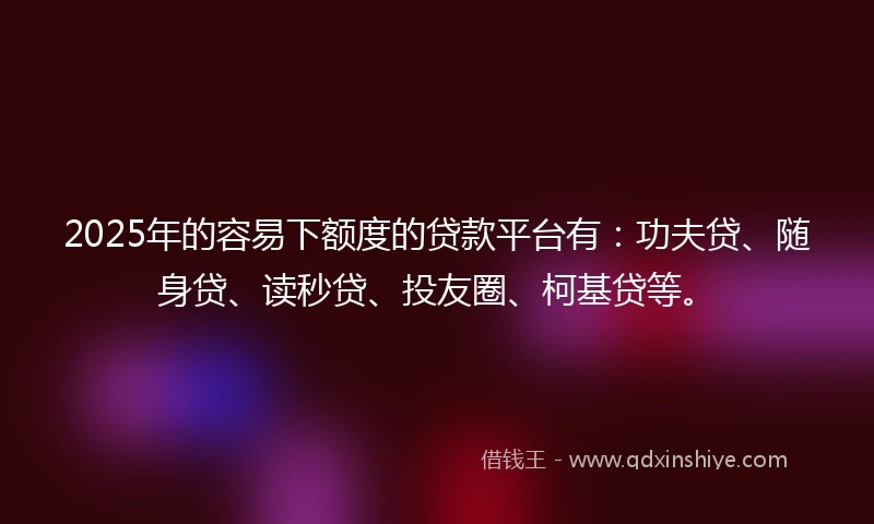 2025年的容易下额度的贷款平台有：功夫贷、随身贷、读秒贷、投友圈、柯基贷等。