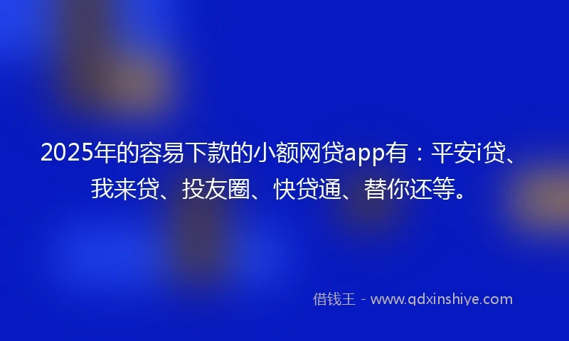 2025年的容易下款的小额网贷app有：平安i贷、我来贷、投友圈、快贷通、替你还等。