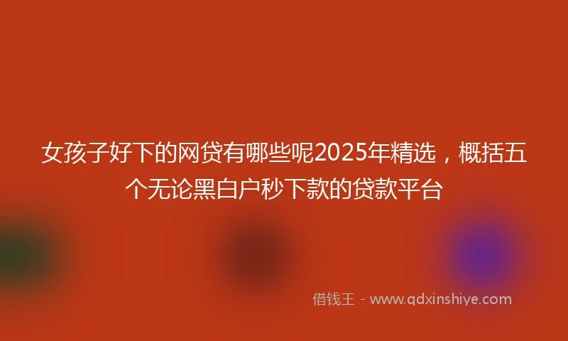 女孩子好下的网贷有哪些呢2025年精选，概括五个无论黑白户秒下款的贷款平台