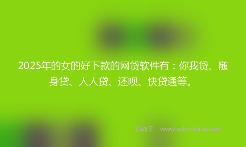 2025年的女的好下款的网贷软件有：你我贷、随身贷、人人贷、还呗、快贷通等。