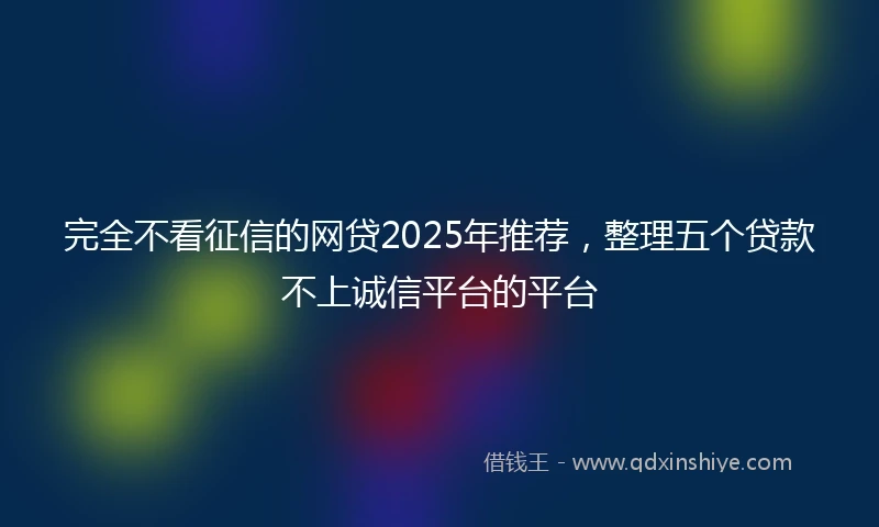 完全不看征信的网贷2025年推荐，整理五个贷款不上诚信平台的平台