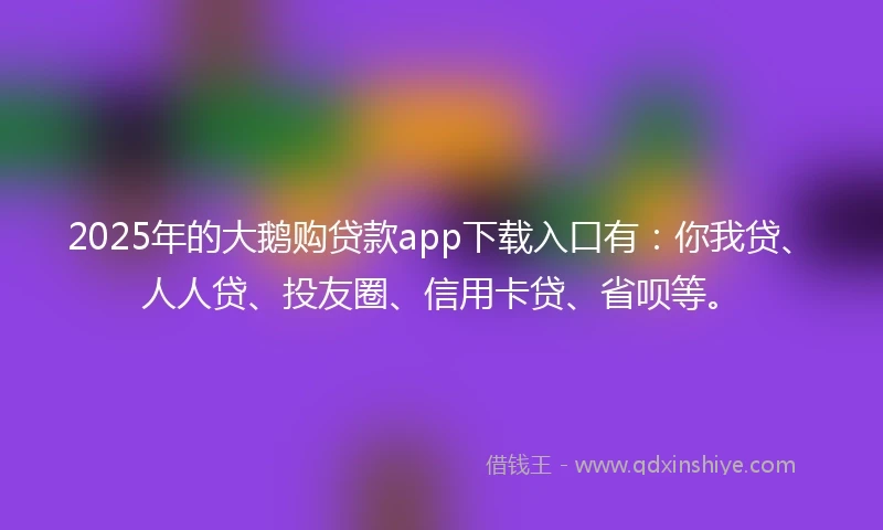 2025年的大鹅购贷款app下载入口有：你我贷、人人贷、投友圈、信用卡贷、省呗等。