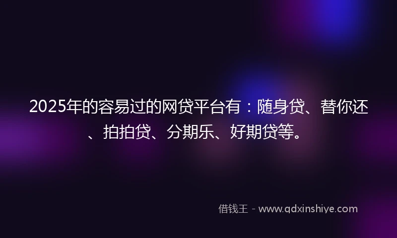 2025年的容易过的网贷平台有：随身贷、替你还、拍拍贷、分期乐、好期贷等。
