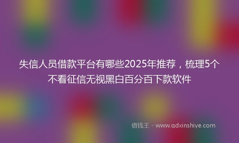 失信人员借款平台有哪些2025年推荐，梳理5个不看征信无视黑白百分百下款软件