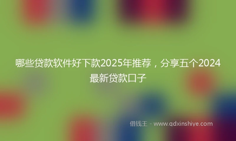 哪些贷款软件好下款2025年推荐，分享五个2024最新贷款口子