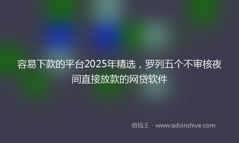 容易下款的平台2025年精选，罗列五个不审核夜间直接放款的网贷软件