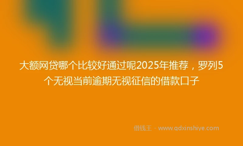 大额网贷哪个比较好通过呢2025年推荐，罗列5个无视当前逾期无视征信的借款口子