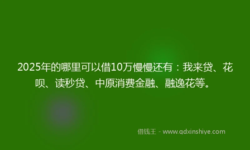 2025年的哪里可以借10万慢慢还有：我来贷、花呗、读秒贷、中原消费金融、融逸花等。