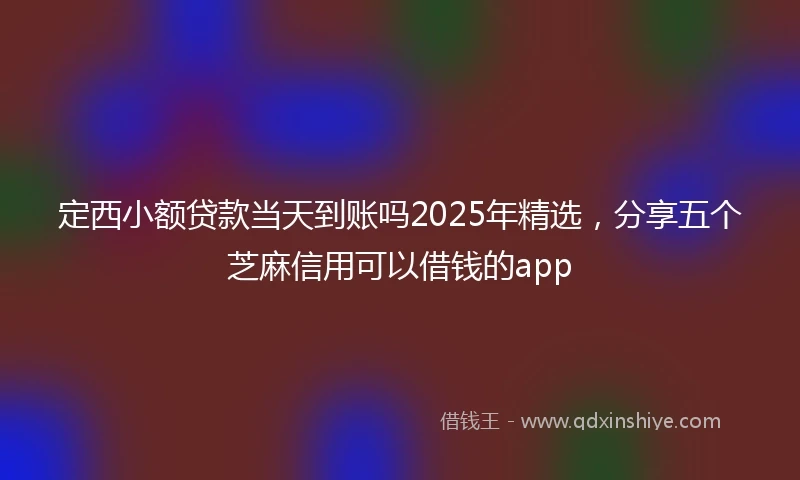 定西小额贷款当天到账吗2025年精选，分享五个芝麻信用可以借钱的app