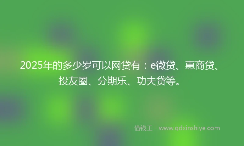 2025年的多少岁可以网贷有：e微贷、惠商贷、投友圈、分期乐、功夫贷等。