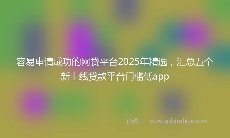 容易申请成功的网贷平台2025年精选，汇总五个新上线贷款平台门槛低app