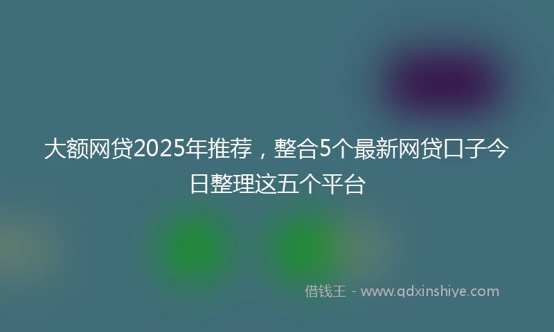 大额网贷2025年推荐，整合5个最新网贷口子今日整理这五个平台