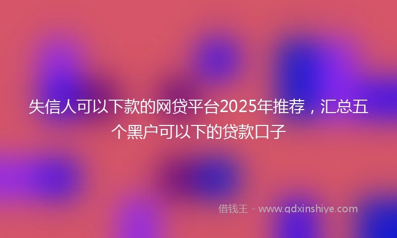 失信人可以下款的网贷平台2025年推荐，汇总五个黑户可以下的贷款口子