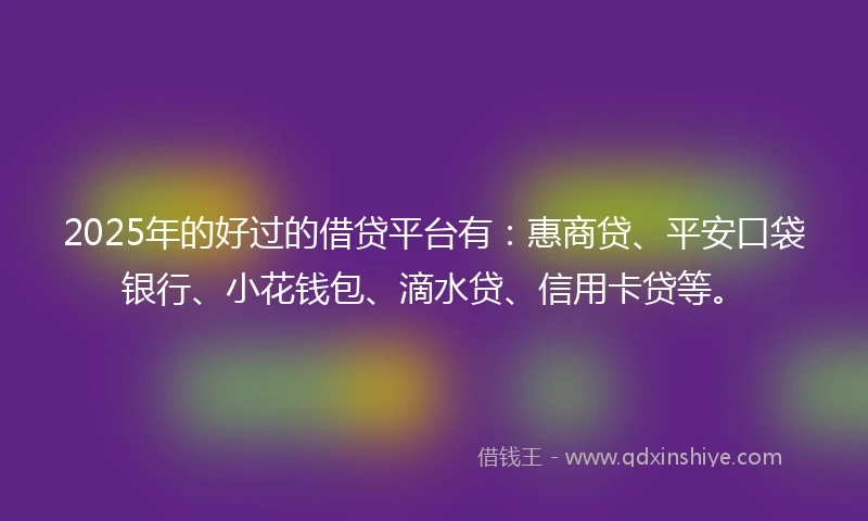 2025年的好过的借贷平台有：惠商贷、平安口袋银行、小花钱包、滴水贷、信用卡贷等。