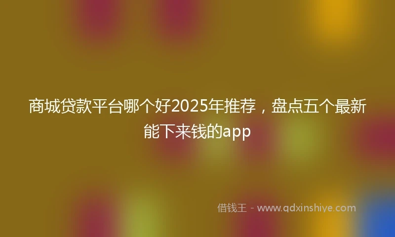 商城贷款平台哪个好2025年推荐，盘点五个最新能下来钱的app