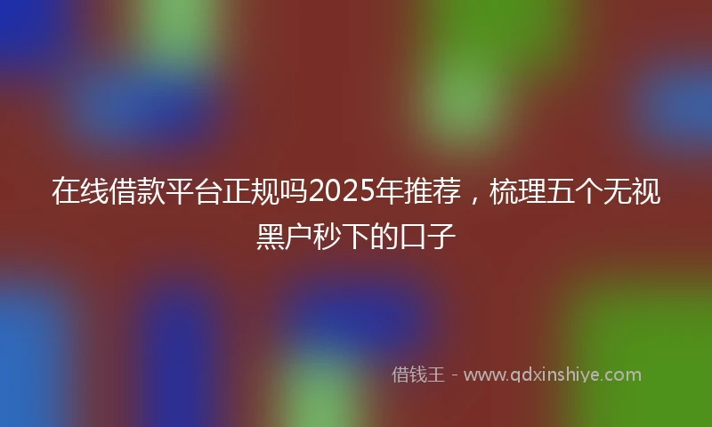 在线借款平台正规吗2025年推荐，梳理五个无视黑户秒下的口子