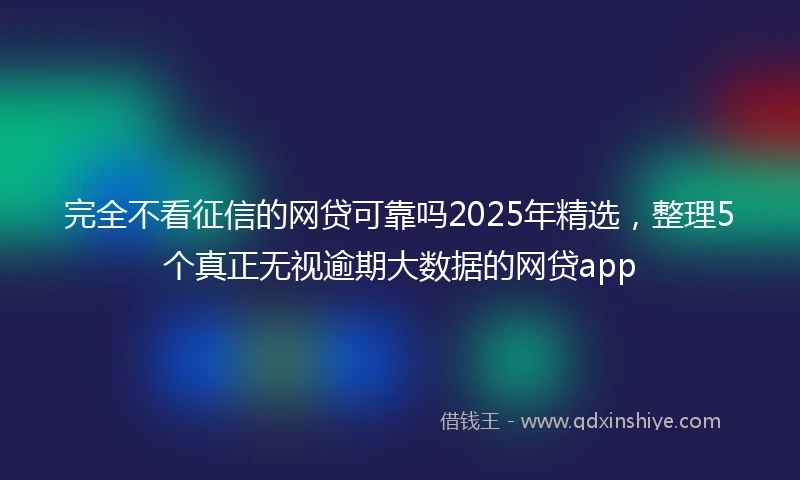 完全不看征信的网贷可靠吗2025年精选，整理5个真正无视逾期大数据的网贷app