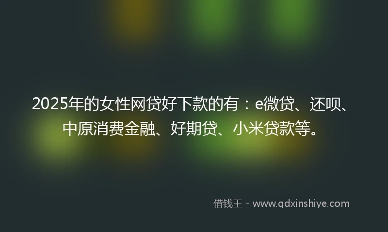 2025年的女性网贷好下款的有：e微贷、还呗、中原消费金融、好期贷、小米贷款等。