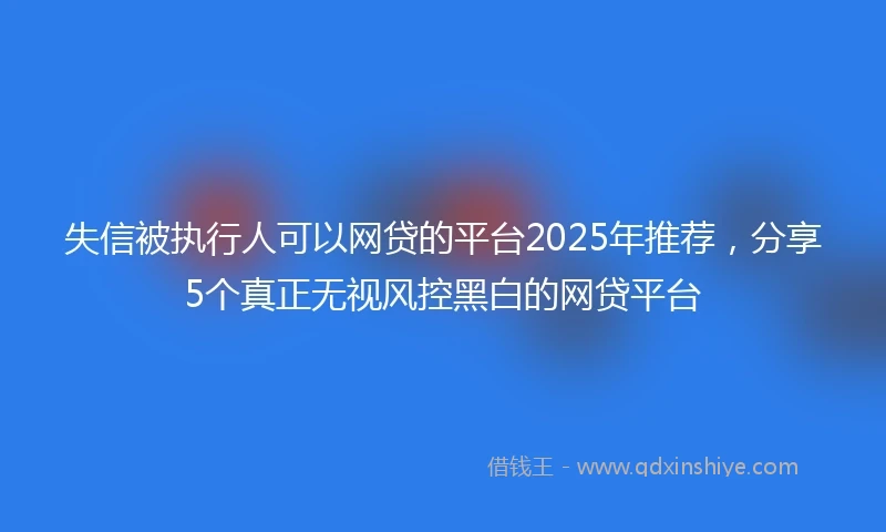 失信被执行人可以网贷的平台2025年推荐，分享5个真正无视风控黑白的网贷平台